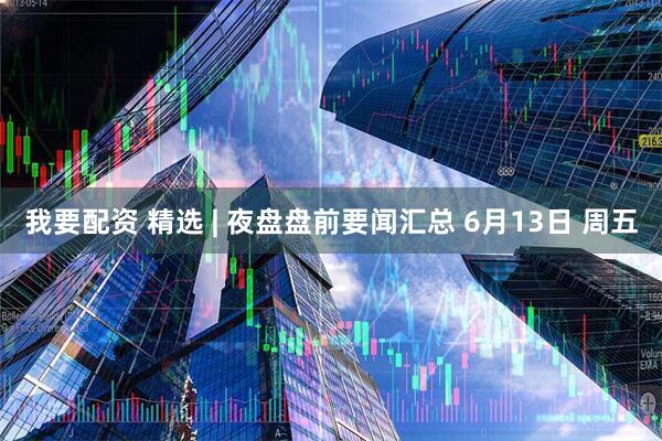 我要配资 精选 | 夜盘盘前要闻汇总 6月13日 周五