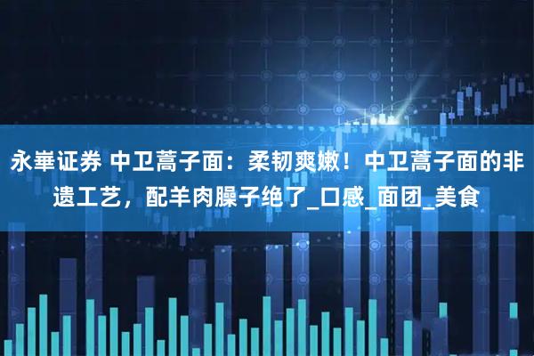 永崋证券 中卫蒿子面：柔韧爽嫩！中卫蒿子面的非遗工艺，配羊肉臊子绝了_口感_面团_美食