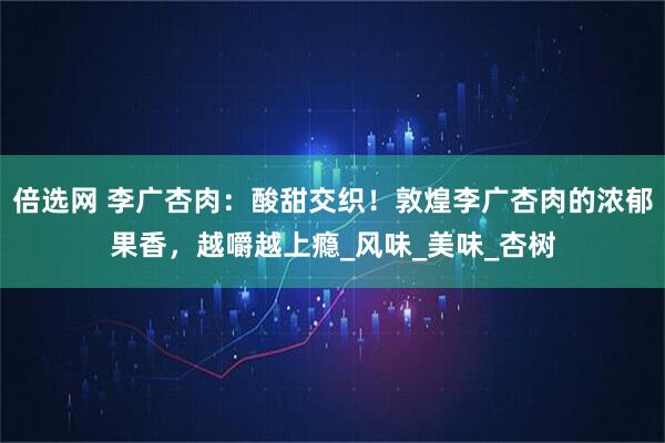 倍选网 李广杏肉：酸甜交织！敦煌李广杏肉的浓郁果香，越嚼越上瘾_风味_美味_杏树