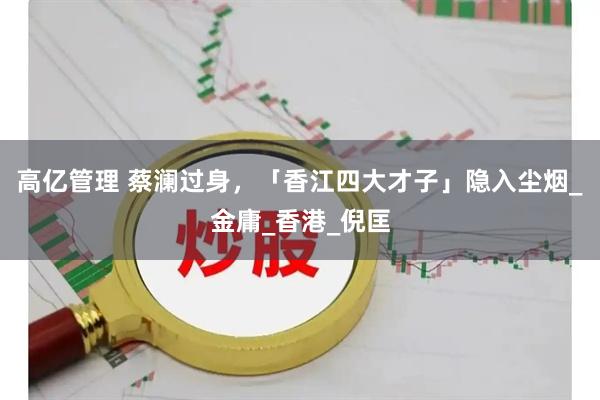 高亿管理 蔡澜过身，「香江四大才子」隐入尘烟_金庸_香港_倪匡