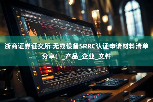 浙商证券证交所 无线设备SRRC认证申请材料清单分享！_产品_企业_文件