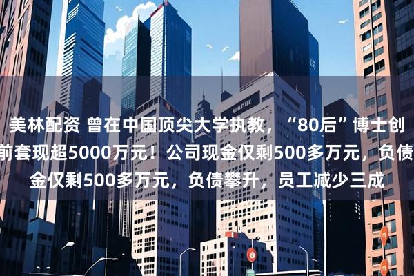 美林配资 曾在中国顶尖大学执教，“80后”博士创业开公司，冲刺IPO前套现超5000万元！公司现金仅剩500多万元，负债攀升，员工减少三成
