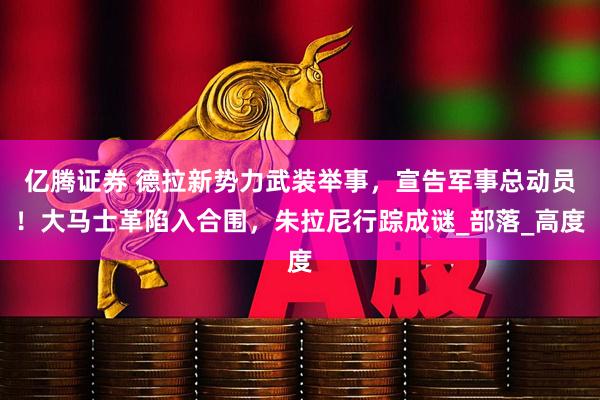 亿腾证券 德拉新势力武装举事，宣告军事总动员！大马士革陷入合围，朱拉尼行踪成谜_部落_高度