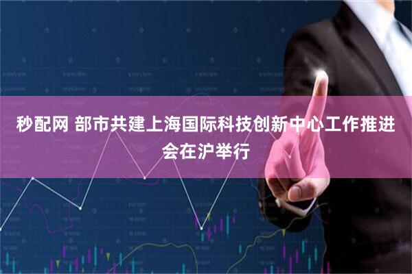 秒配网 部市共建上海国际科技创新中心工作推进会在沪举行