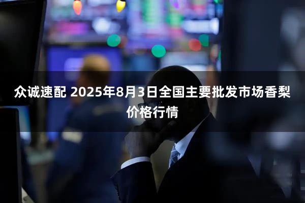 众诚速配 2025年8月3日全国主要批发市场香梨价格行情