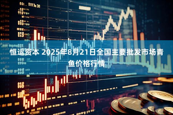 恒运资本 2025年8月21日全国主要批发市场青鱼价格行情