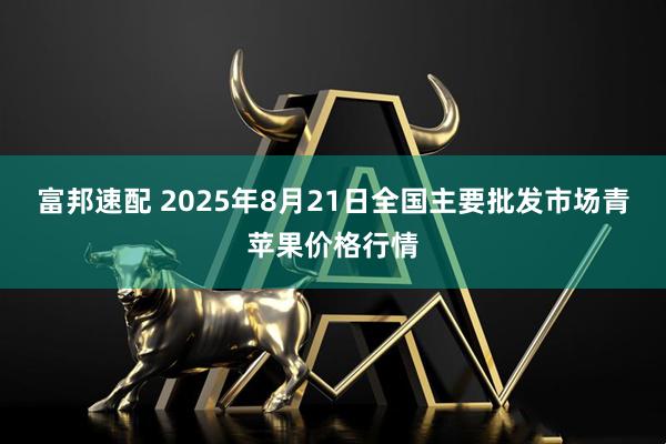富邦速配 2025年8月21日全国主要批发市场青苹果价格行情