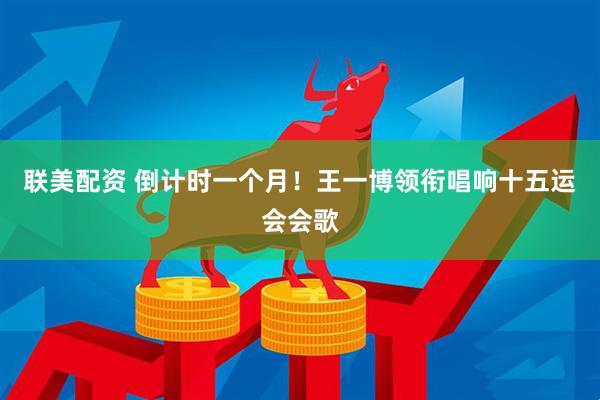 联美配资 倒计时一个月！王一博领衔唱响十五运会会歌