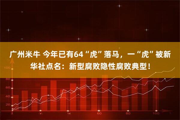 广州米牛 今年已有64“虎”落马，一“虎”被新华社点名：新型腐败隐性腐败典型！